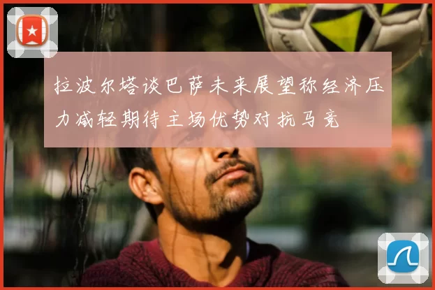 拉波尔塔谈巴萨未来展望称经济压力减轻期待主场优势对抗马竞