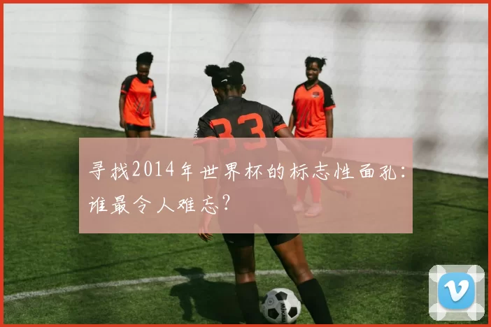 寻找2014年世界杯的标志性面孔：谁最令人难忘？