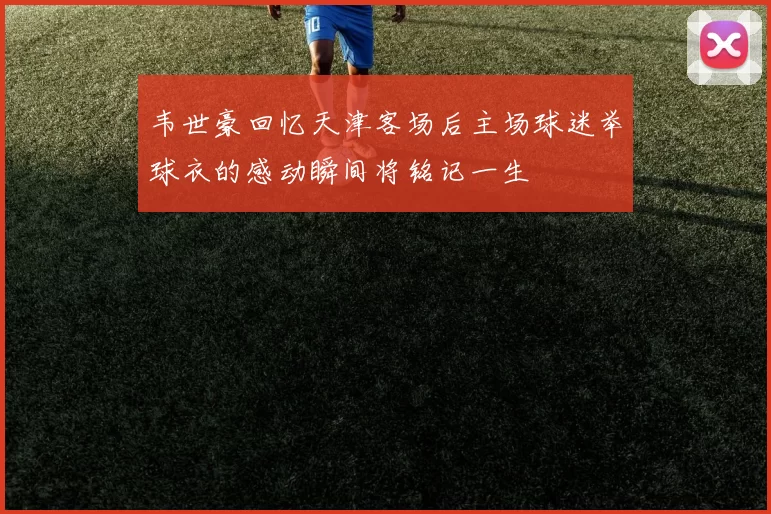 韦世豪回忆天津客场后主场球迷举球衣的感动瞬间将铭记一生