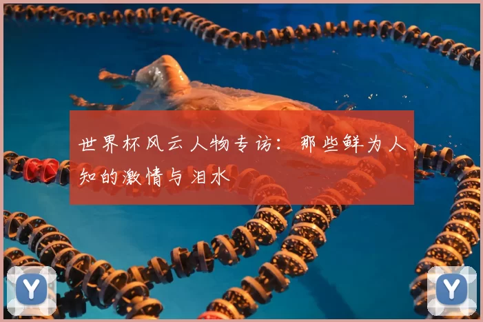 世界杯风云人物专访:那些鲜为人知的激情与泪水