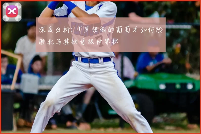 深度分析:C罗领衔的葡萄牙如何险胜北马其顿晋级世界杯