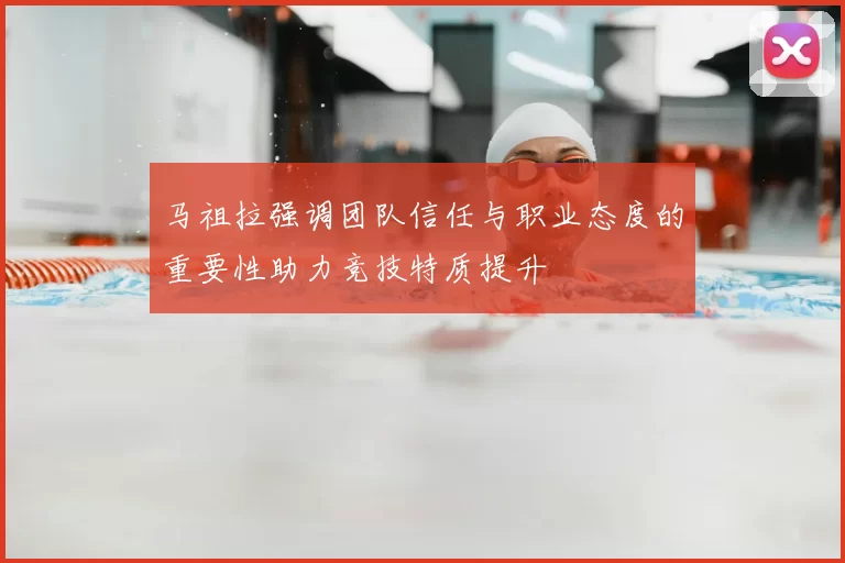 马祖拉强调团队信任与职业态度的重要性助力竞技特质提升