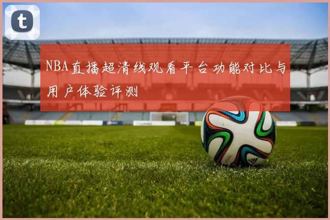 NBA直播超清线观看平台功能对比与用户体验评测