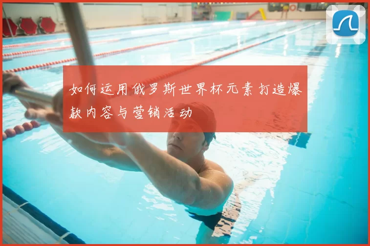 如何运用俄罗斯世界杯元素打造爆款内容与营销活动