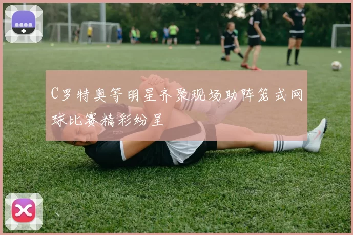 C罗特奥等明星齐聚现场助阵笼式网球比赛精彩纷呈
