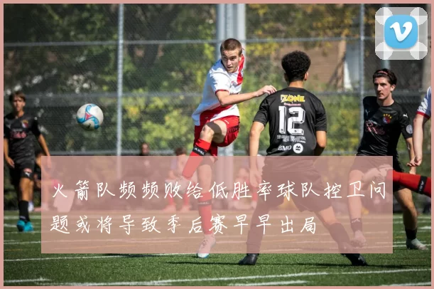 火箭队频频败给低胜率球队控卫问题或将导致季后赛早早出局