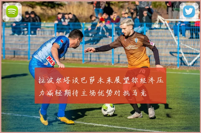 拉波尔塔谈巴萨未来展望称经济压力减轻期待主场优势对抗马竞