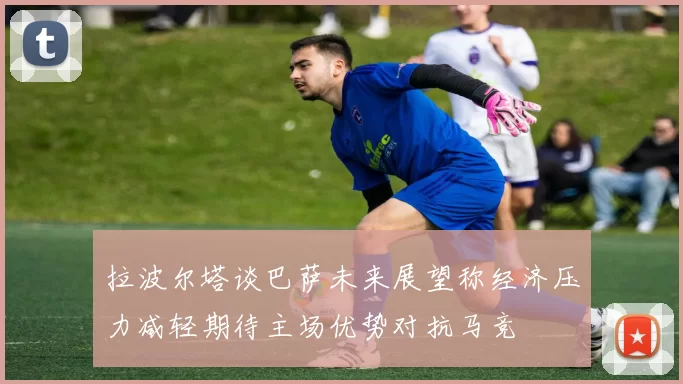 拉波尔塔谈巴萨未来展望称经济压力减轻期待主场优势对抗马竞
