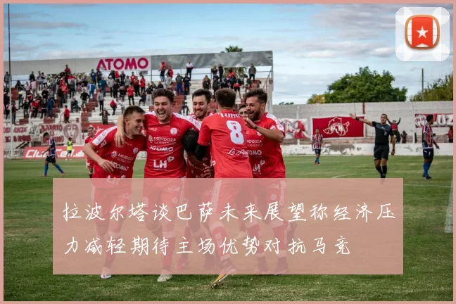拉波尔塔谈巴萨未来展望称经济压力减轻期待主场优势对抗马竞