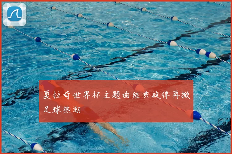 夏拉奇世界杯主题曲经典旋律再掀足球热潮