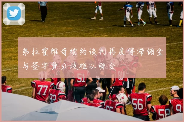 弗拉霍维奇续约谈判再度停滞佣金与签字费分歧难以弥合