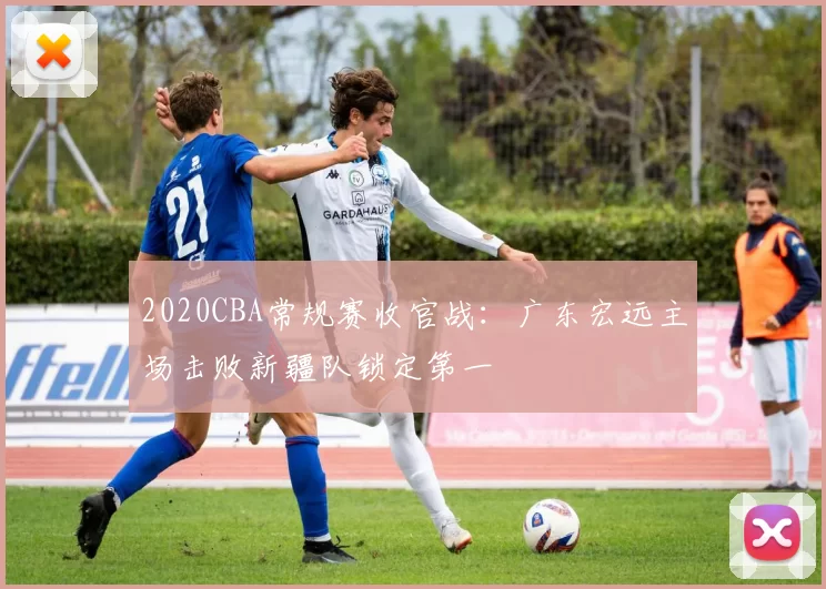 2020CBA常规赛收官战：广东宏远主场击败新疆队锁定第一