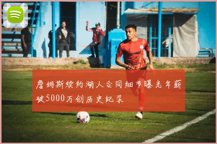 詹姆斯续约湖人合同细节曝光年薪破5000万创历史纪录