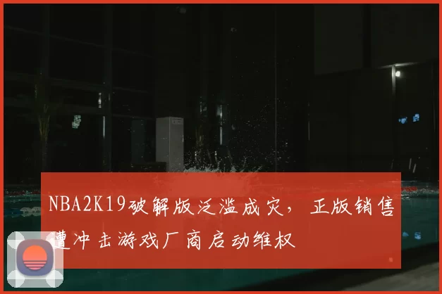 NBA2K19破解版泛滥成灾，正版销售遭冲击游戏厂商启动维权