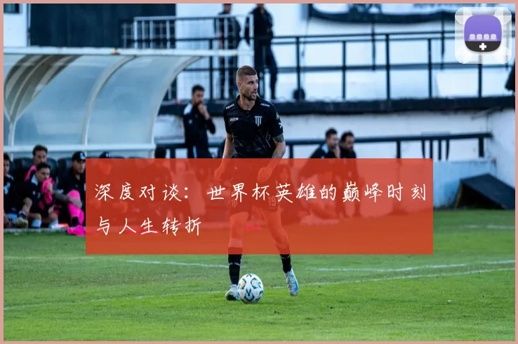 深度对谈：世界杯英雄的巅峰时刻与人生转折