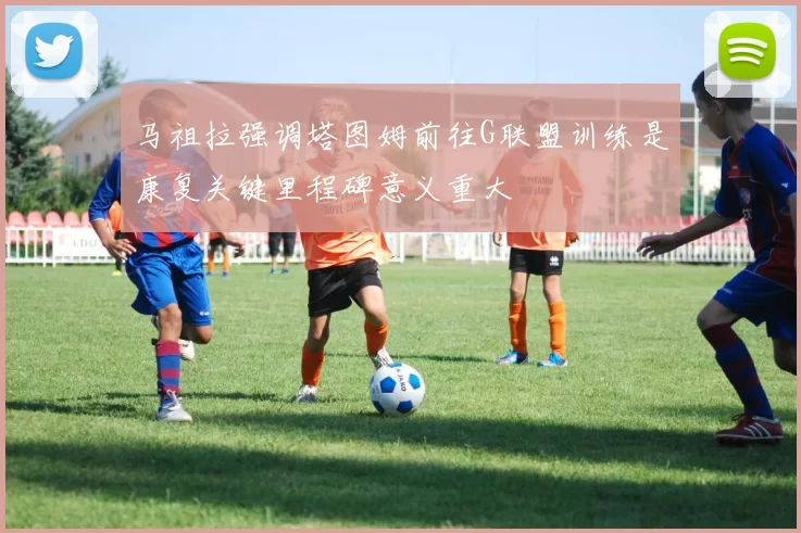 马祖拉强调塔图姆前往G联盟训练是康复关键里程碑意义重大