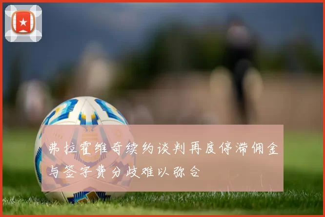 弗拉霍维奇续约谈判再度停滞佣金与签字费分歧难以弥合