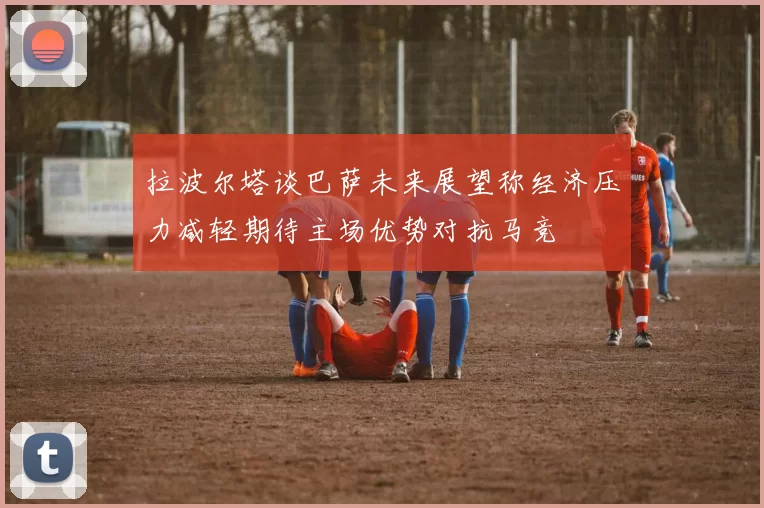 拉波尔塔谈巴萨未来展望称经济压力减轻期待主场优势对抗马竞