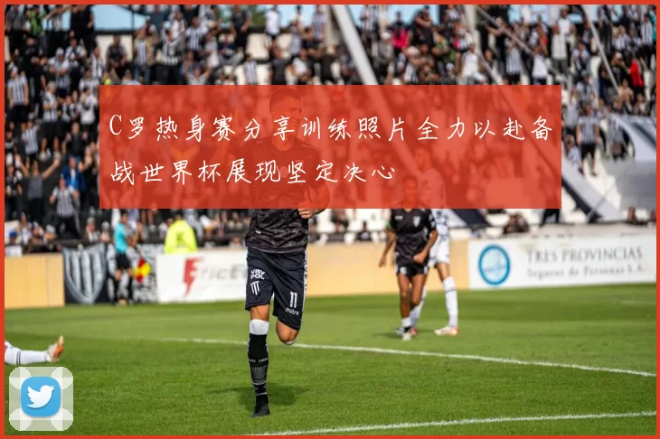 C罗热身赛分享训练照片全力以赴备战世界杯展现坚定决心