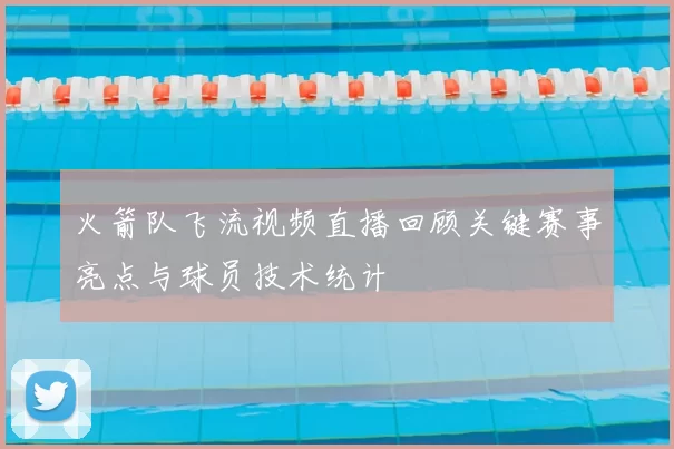 火箭队飞流视频直播回顾关键赛事亮点与球员技术统计
