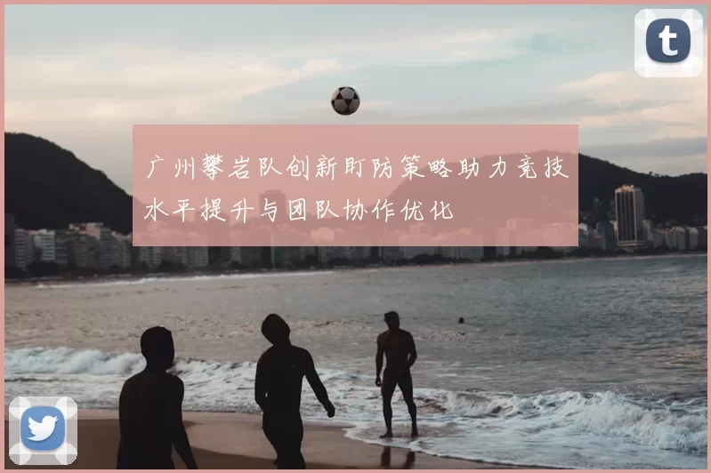 广州攀岩队创新盯防策略助力竞技水平提升与团队协作优化