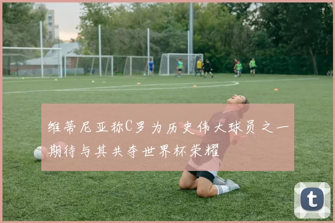 维蒂尼亚称C罗为历史伟大球员之一期待与其共夺世界杯荣耀