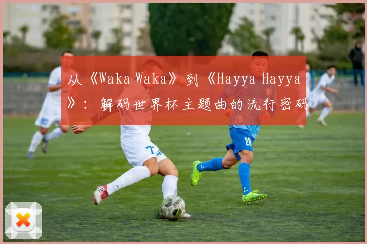从《Waka Waka》到《Hayya Hayya》：解码世界杯主题曲的流行密码
