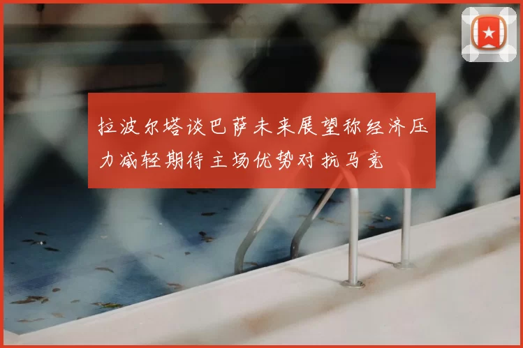 拉波尔塔谈巴萨未来展望称经济压力减轻期待主场优势对抗马竞