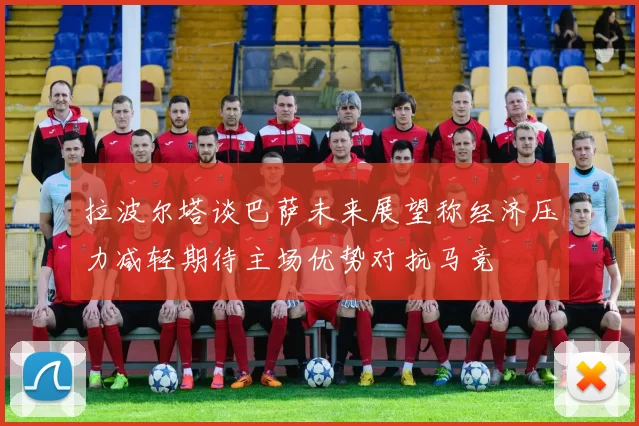 拉波尔塔谈巴萨未来展望称经济压力减轻期待主场优势对抗马竞