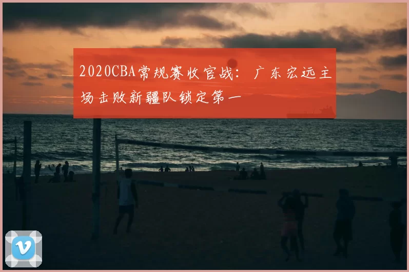 2020CBA常规赛收官战：广东宏远主场击败新疆队锁定第一