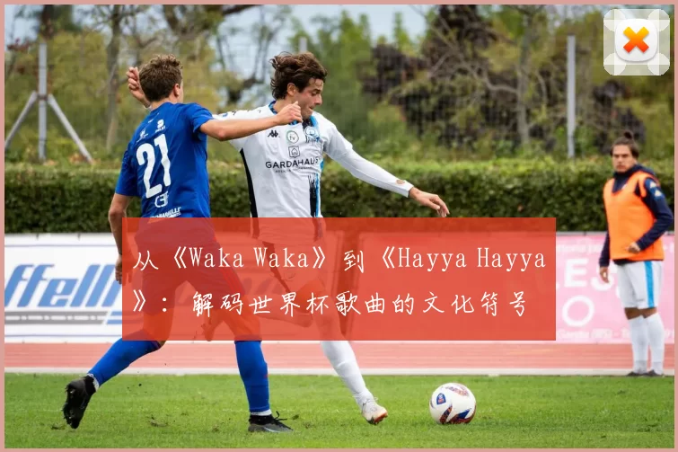 从《Waka Waka》到《Hayya Hayya》：解码世界杯歌曲的文化符号