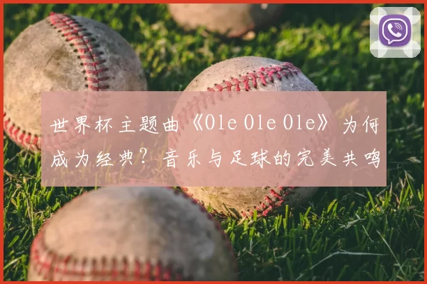 世界杯主题曲《Ole Ole Ole》为何成为经典?音乐与足球的完美共鸣