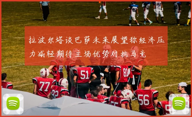 拉波尔塔谈巴萨未来展望称经济压力减轻期待主场优势对抗马竞