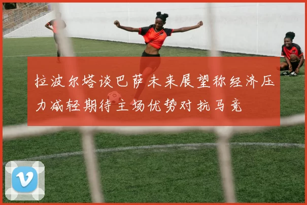 拉波尔塔谈巴萨未来展望称经济压力减轻期待主场优势对抗马竞