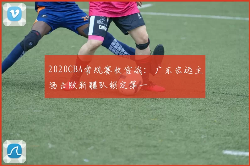 2020CBA常规赛收官战：广东宏远主场击败新疆队锁定第一