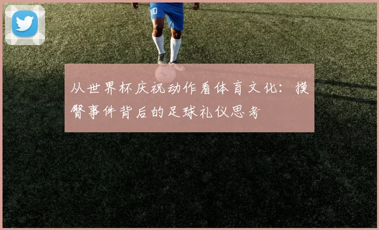 从世界杯庆祝动作看体育文化：摸臀事件背后的足球礼仪思考