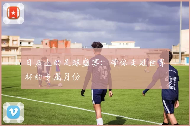 日历上的足球盛宴：带你走进世界杯的专属月份