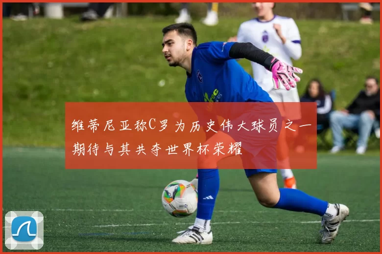 维蒂尼亚称C罗为历史伟大球员之一期待与其共夺世界杯荣耀