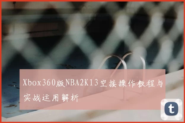Xbox360版NBA2K13空接操作教程与实战运用解析