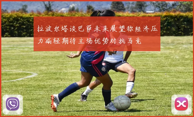 拉波尔塔谈巴萨未来展望称经济压力减轻期待主场优势对抗马竞