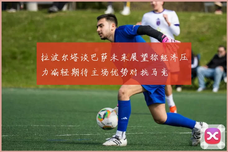 拉波尔塔谈巴萨未来展望称经济压力减轻期待主场优势对抗马竞