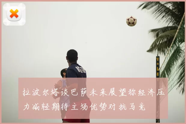拉波尔塔谈巴萨未来展望称经济压力减轻期待主场优势对抗马竞