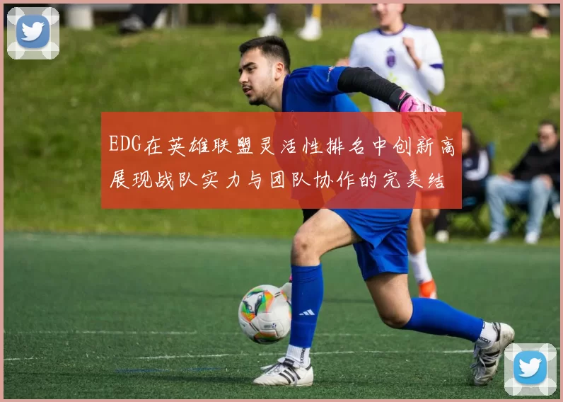 EDG在英雄联盟灵活性排名中创新高展现战队实力与团队协作的完美结合
