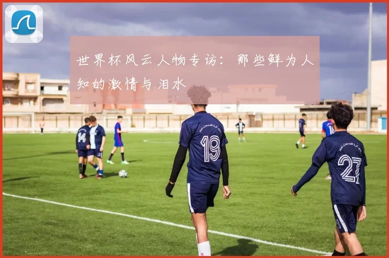 世界杯风云人物专访：那些鲜为人知的激情与泪水