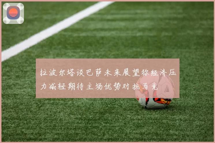 拉波尔塔谈巴萨未来展望称经济压力减轻期待主场优势对抗马竞