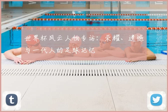 世界杯风云人物专访：荣耀、遗憾与一代人的足球记忆