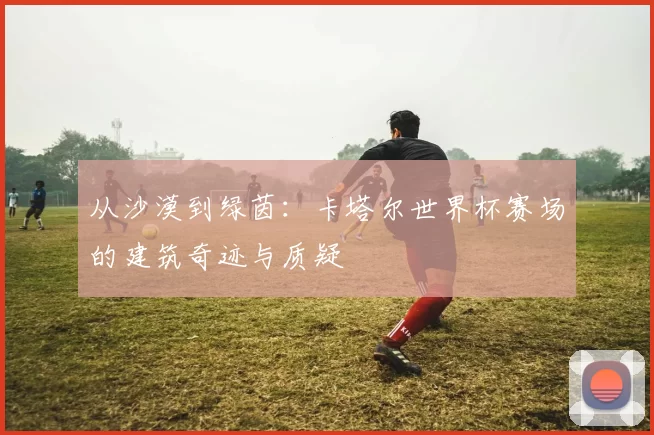 从沙漠到绿茵：卡塔尔世界杯赛场的建筑奇迹与质疑