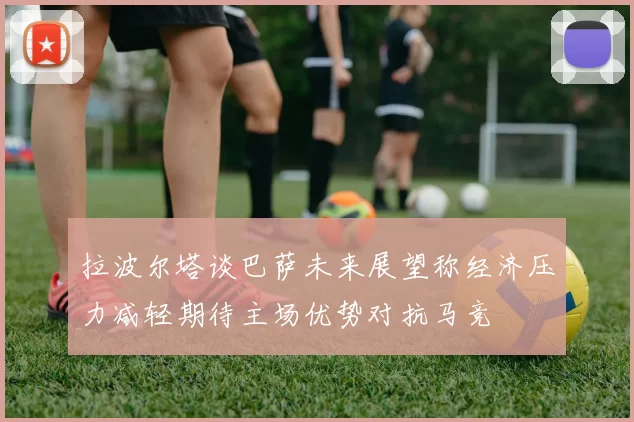 拉波尔塔谈巴萨未来展望称经济压力减轻期待主场优势对抗马竞