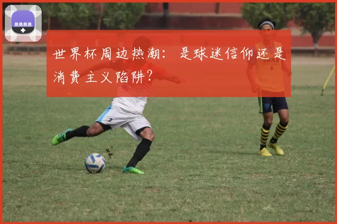 世界杯周边热潮：是球迷信仰还是消费主义陷阱？