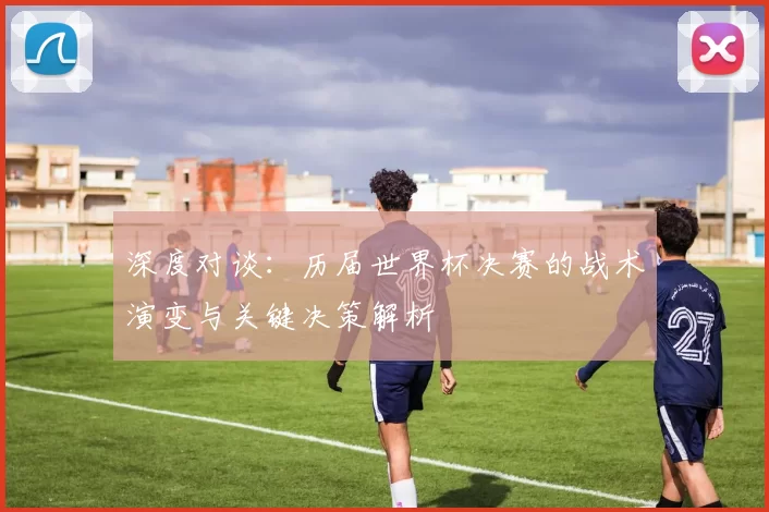 深度对谈：历届世界杯决赛的战术演变与关键决策解析